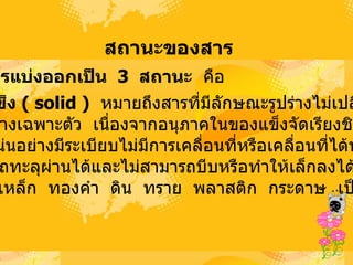 สถานะྺองสาร   สารแบ่งออกเป็น    3  สถานะ   คือ  1. ของแข็ง  (  solid  )   หมายถึงสารที่มีลักษณะรูปร่างไม่เปลี่ยนแปลง  และมีรูปร่างเฉพาะตัว   เนื่องจากอนุภาคในของแข็งจัดเรียงชิดติดกัน และอัดแน่นอย่างมีระเบียบไม่มีการเคลื่อนที่หรือเคลื่อนที่ได้น้อยมาก ไม่สามารถทะลุผ่านได้และไม่สามารถบีบหรือทำให้เล็กลงได้   เช่น ไม้   หิน   เหล็ก   ทองคำ   ดิน   ทราย   พลาสติก   กระดาษ   เป็นต้น  
