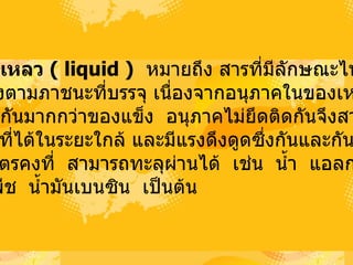 2. ของเหลว  (  liquid  )   หมายถึง สารที่มีลักษณะไหลได้    มีรูปร่างตามภาชนะที่บรรจุ เนื่องจากอนุภาคในของเหลว อยู่ห่างกันมากกว่าของแข็ง   อนุภาคไม่ยึดติดกันจึงสามารถ เคลื่อนที่ได้ในระยะใกล้ และมีแรงดึงดูดซึ่งกันและกัน  มีปริมาตรคงที่   สามารถทะลุผ่านได้   เช่น   น้ำ   แอลกอฮอล์  น้ำมันพืช   น้ำมันเบนซิน   เป็นต้น  