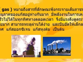 3.  แก๊ส    (  gas  )   หมายถึงสารที่ลักษณะฟุ้งกระจายเต็มภาชนะที่บรรจุ    เนื่องจากอนุภาคของแก๊สอยู่ห่างกันมาก   มีพลังงานในการเคลื่อนที่ อย่างรวดเร็วไปได้ในทุกทิศทางตลอดเวลา   จึงมีแรงดึงดูดระหว่าง อนุภาคน้อยมาก สามารถทะลุผ่านได้ง่าย   และบีบอัดให้เล็กลงได้ง่าย เช่น   อากาศ   แก๊สออกซิเจน   แก๊สหุงต้ม   เป็นต้น  