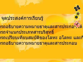 จุดประสงค์การเรียนรู้ 1 .  สามารถอธิบายความหมายธาตุและสารประกอบได้ 2 .  สามารถจำแนกประเภทสารบริสุทธิ์ 3 .  สามารถเปรียบเทียบสมบัติของโลหะ อโลหะ และกึ่งอโลหะ 4 .  สามารถอธิบายความหมายธาตุและสารประกอบ 