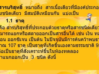 1.    สารบริสุทธิ์    หมายถึง   สารเนื้อเดียวที่มีองค์ประกอบ เพียงชนิดเดียว   มีสมบัติเหมือนกัน   แบ่งเป็น  1.1    ธาตุ    ธาตุ   คือ   สารบริสุทธิ์ที่ประกอบด้วยธาตุหรือสารชนิดเดียว ไม่สามารถแยกหรือสลายออกเป็นสารอื่นได้   เช่น เงิน   ทอง    คาร์บอน   ออกซิเจน   เป็นต้น   ในปัจจุบันมีการค้นคว้าพบธาตุ ประมาณ   107   ธาตุ   เป็นธาตุที่เกิดขึ้นเองตามธรรมชาติ   92   ธาตุ ที่เหลือเป็นธาตุที่สังเคราะห์ขึ้นในห้องทดลอง   ธาตุจำแนกออกเป็น   3   ชนิด   ดังนี้  