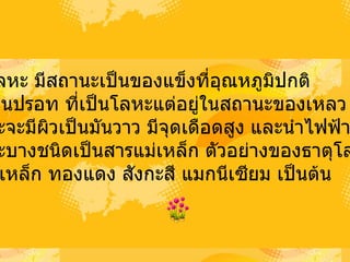 1)  โลหะ   มีสถานะเป็นของแข็งที่อุณหภูมิปกติ   ยกเว้นปรอท ที่เป็นโลหะแต่อยู่ในสถานะของเหลว   โลหะจะมีผิวเป็นมันวาว มีจุดเดือดสูง   และนำไฟฟ้าได้ดี   โลหะบางชนิดเป็นสารแม่เหล็ก   ตัวอย่างของธาตุโลหะ   เช่น เหล็ก   ทองแดง   สังกะสี   แมกนีเซียม เป็นต้น  