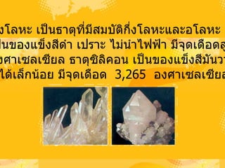 3)   ธาตุกึ่งโลหะ   เป็นธาตุที่มีสมบัติกึ่งโลหะและอโลหะ   เช่น โบรอนเป็นของแข็งสีดำ   เปราะ   ไม่นำไฟฟ้า   มีจุดเดือดสูงถึง 4 ,000  องศาเซลเซียล   ธาตุซิลิคอน   เป็นของแข็งสีมันวาว   เปราะ นำไฟฟ้าได้เล็กน้อย   มีจุดเดือด   3,265  องศาเซลเซียล  