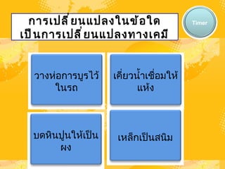 การเปลี่ยนแปลงในข้อใดเป็นการเปลี่ยนแปลงทางเคมี Timer วางห่อการบูรไว้ในรถ เคี่ยวน้ำเชื่อมให้แห้ง บดหินปูนให้เป็นผง เหล็กเป็นสนิม 