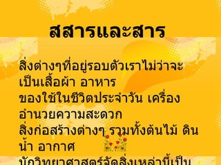 สสารและสาร   สิ่งต่างๆที่อยู่รอบตัวเราไม่ว่าจะเป็นเสื้อผ้า อาหาร  ของใช้ในชีวิตประจำวัน เครื่องอำนวยความสะดวก  สิ่งก่อสร้างต่างๆ รวมทั้งต้นไม้ ดิน น้ำ อากาศ  นักวิทยาศาสตร์จัดสิ่งเหล่านี้เป็นสสาร  