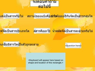 แสงเป็นสารหรือไม่ สถานะของแป้งคืออะไร ข้าวผัออเมริกันจัดเป็นสารกลุ่มใด ควันไฟจัดเป็นสารประเภทใด สารละลายน้ำเกลือมีสารใดเป็นตัวถูกละลาย น้ำสลัดจัดเป็นสารละลายหรือไม่ สสารคืออะไร <Question here> จงตอบคำถามต่อไปนี้ <Keyboard will appear here based on shape and location of this rectangle.> 
