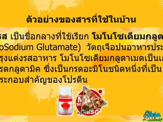 ตัวอย่างของสารที่ใช้ในบ้าน   ผงชูรส  เป็นชื่อกลางที่ใช้เรียก  โมโนโซเดียมกลูตาเมต   ( MonoSodium Glutamate )  วัตถุเจือปนอาหารประเภท  วัตถุปรุงแต่งรสอาหาร โมโนโซเดียมกลูตาเมตเป็นเกลือ ของกรดกลูตามิค ซึ่งเป็นกรดอะมิโนชนิดหนึ่งที่เป็น องค์ประกอบสำคัญของโปรตีน  