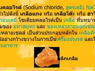 โซ๶ึϸยมคลอไรด์   (Sodium chloride,  สูตรเคมี :  Na Cl )  มีชื่อ ที่เรียกทั่วไปดังนี้  เกลือแกง  หรือ  เกลือโต๊ะ  หรือ  ฮาไลต์  เป็น สารประกอบเคมี  โซ๶ึϸยมคลอไรด์เป็น  เกลือ  ที่บทบาทต่อ ความเค็มของ  มหาสมุทร  และ  ของเหลวภายนอกเซลล์ ของ สิ่งมีชีวิต หลายเซลล์ เป็นส่วนประกอบหลักใน  เกลือที่กินได้   มันถูกใช้อย่างกว้างขวางในการเป็น เครื่องปรุงรส  และใช้ใน การถนอมอาหาร ผลึกเกลือ   