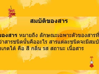 สมบัติของสาร   สมบัติของสาร  หมายถึง ลักษณะเฉพาะตัวของสารที่สามารถ บ่งบอกว่าสารชนิดนั้นคืออะไร สารแต่ละชนิดจะมีสมบัติของ สารที่สังเกตได้ คือ สี กลิ่น รส สถานะ เนื้อสาร  