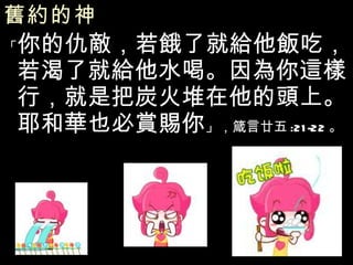 舊約的神   「 你的仇敵，若餓了就給他飯吃，若渴了就給他水喝。因為你這樣行，就是把炭火堆在他的頭上。耶和華也必賞賜你 」，箴言廿五 :21-22 。 