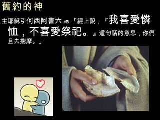 舊約的神   主耶穌引 何西阿書六 :6 「經上說，『 我喜愛憐恤，不喜愛祭祀。 』這句話的意思，你們且去揣摩。」 