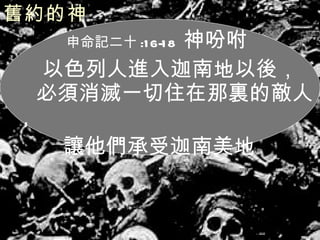 舊約的神   申命記二十 :16-18  神吩咐 以色列人進入迦南地以後，  必須消滅一切住在那裏的敵人， 讓他們承受迦南美地 