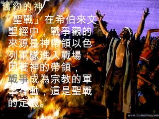 舊約的神   「聖戰」在希伯來文聖經中，戰爭觀的來源是神帶領以色列軍隊進入戰場，因著神的帶領，  戰爭 成為宗教的軍事行動，這是聖戰的定義。 