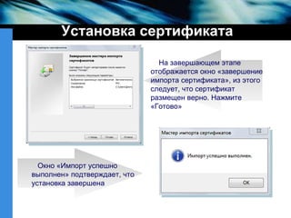 Установка сертификата На завершающем этапе отображается окно «завершение импорта сертификата», из этого следует, что сертификат размещен верно. Нажмите «Готово» Окно «Импорт успешно выполнен» подтверждает, что установка завершена  