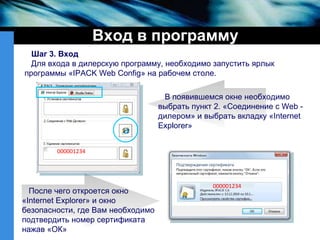 Вход в программу Шаг 3. Вход Для входа в дилерскую программу, необходимо запустить ярлык   программы « IPACK Web Config » на рабочем столе.  В появившемся окне необходимо  выбрать пункт 2. «Соединение с  Web  -дилером» и выбрать вкладку « Internet Explorer » После чего откроется окно « Internet Explorer » и окно безопасности, где Вам необходимо подтвердить номер сертификата нажав «ОК» 000001234 000001234 