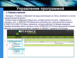 Управление программой 1. Главная страница Закладка  «Главная» отображает все виды регистраций, их статус, активность а так же текущий денежный баланс. В меню слева отображается Ваша сеть, которая состоит из папок  «терминалы» и  «дилеры», где  :  1.   00001234 ЧП Иванов ваш основной счет, куда зачисляются деньги; 2.   00001122 и 00001133 Ваши терминалы, которые работают по Вашим входящим тарифам (например, Ваши торговые точки);   3. 00001235   ЧП Петров- Ваш дилер который   работает по установленным Вами тарифам;   4.   00002211 терминал ЧП Петрова   4 ( 00001234)ЧП Иванов (00001122) (00001133) (00001235)ЧП Петров (00002211) 1. 2. 3. 