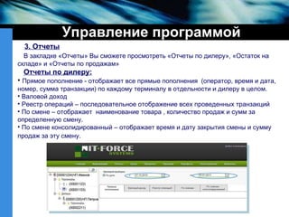 Управление программой 3. Отчеты В закладке «Отчеты» Вы сможете просмотреть «Отчеты по дилеру», «Остаток на складе» и «Отчеты по продажам» Отчеты по дилеру:   Прямое пополнение - отображает все прямые пополнения  (оператор, время и дата, номер, сумма транзакции) по каждому терминалу в отдельности и дилеру в целом. Валовой доход Реестр операций – последовательное отображение всех проведенных транзакций По смене – отображает  наименование товара , количество продаж и сумм за определенную смену. По смене консолидированный – отображает время и дату закрытия смены и сумму продаж за эту смену.   