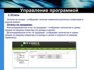 Управление программой 3. Отчеты Остаток на складе – отображает наличие номиналов различных операторов в данный момент. Отчеты по продажам: Консолидированный отчет по продажам – отображает количество и суммы продаж по каждому оператору (по дилеру в целом). Детализированный отчет по продажам - отображает количество и суммы продаж по каждому оператору (по дилеру в целом и отдельно по каждому терминалу). 