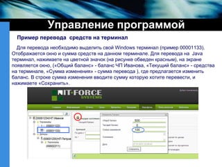 Управление программой Пример перевода  средств на   терминал Для перевода необходимо выделить свой  Windows  терминал (пример 00001133). Отображается окно и сумма средств на данном   терминале. Для перевода на  Java  терминал, нажимаете на цветной значок (на рисунке обведен красным), на экране появляется окно,  ( «Общий баланс» - баланс ЧП Иванова, «Текущий баланс» - средства на терминале, «Сумма изменения» - сумма перевода ), где предлагается изменить баланс. В строке сумма изменения вводите сумму которую хотите перевести, и нажимаете «Сохранить».  500 0 100 