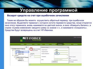 Управление программой Таким же образом Вы можете  осуществить обратный перевод  при ошибочном зачислении.   Выделяете терминал с которого хотите перевести средства, когда откроется окно этого терминала, вновь нажимаете на цветной значок, в окне «Изменить баланс», в  строке «Сумма изменения» вводите сумму со знаком «-», и нажимаете «Сохранить». Средства будут возвращены на счет ЧП Иванова. 400 100 -100 Возврат средств на счет при ошибочном зачислении 