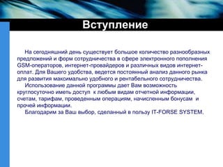 Вступление На сегодняшний день существует большое количество разнообразных предложений и форм сотрудничества в сфере электронного пополнения GSM-операторов, интернет-провайдеров и различных видов интернет-оплат. Для Вашего удобства, ведется постоянный анализ данного рынка для развития максимально удобного и рентабельного сотрудничества. Использование данной программы дает Вам возможность круглосуточно иметь доступ  к любым видам отчетной информации, счетам, тарифам, проведенным операциям, начисленным бонусам  и прочей информации. Благодарим за Ваш выбор, сделанный в пользу IT-FORSE SYSTEM. 
