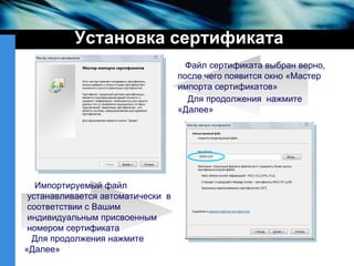 Установка сертификата Файл сертификата выбран верно, после чего появится окно «Мастер импорта сертификатов» Для продолжения  нажмите «Далее» Импортируемый файл  устанавливается автоматически  в соответствии с Вашим  индивидуальным присвоенным номером сертификата Для продолжения нажмите «Далее» 