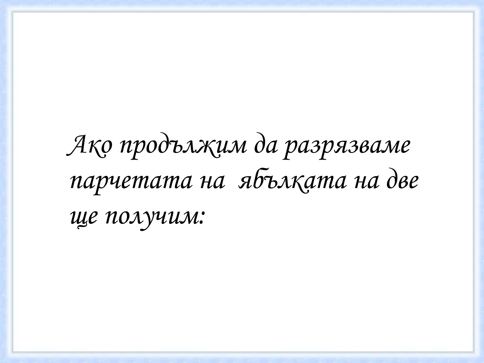Ако продължим да разрязваме парчетата на  ябълката на две ще получим: 