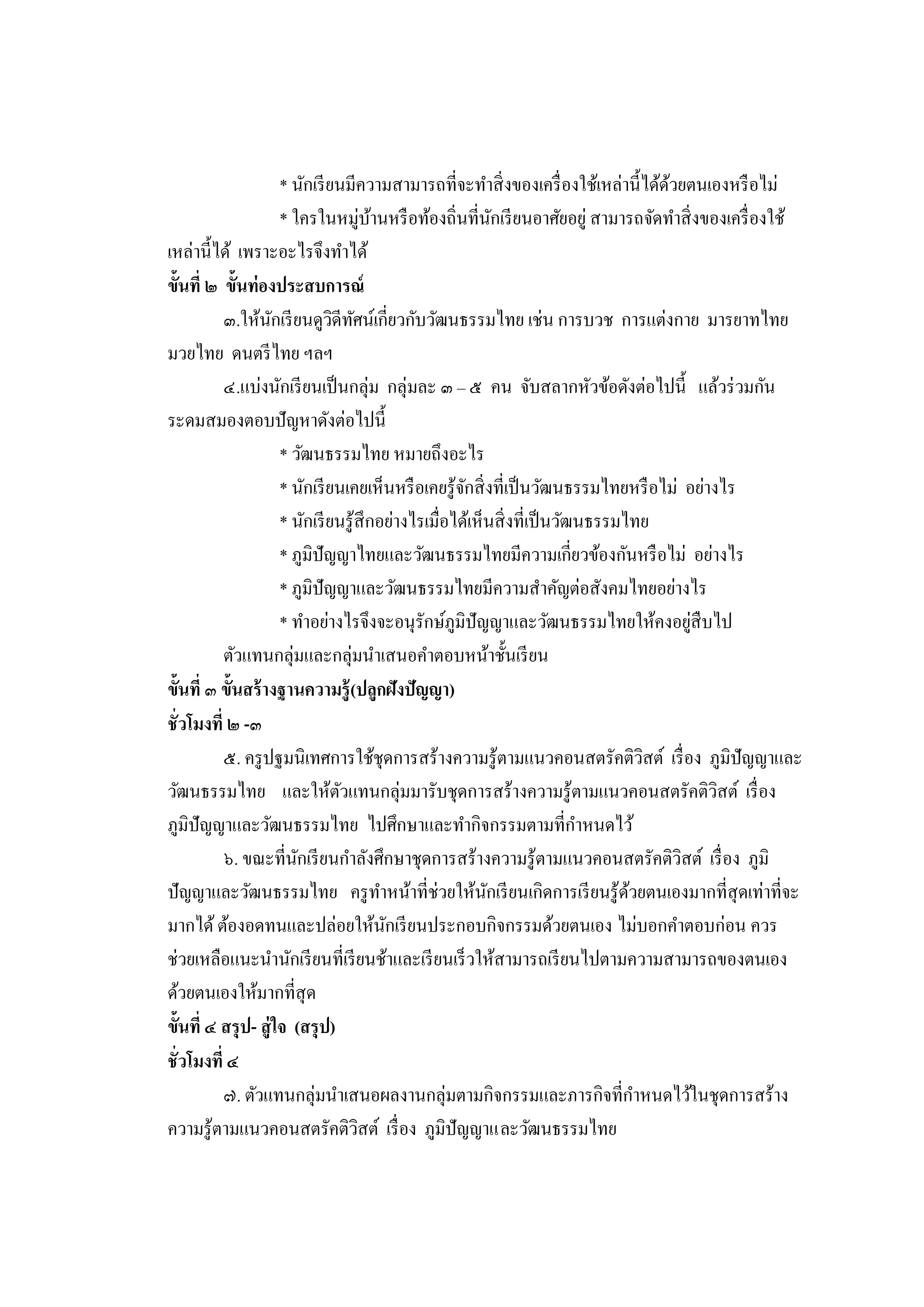 * นักเรี ยนมีความสามารถที่จะทาสิ่ งของเครื่ องใช้เหล่านี้ได้ดวยตนเองหรื อไม่
                                                                                      ้
                       * ใครในหมู่บานหรื อท้องถิ่นที่นกเรี ยนอาศัยอยู่ สามารถจัดทาสิ่ งของเครื่ องใช้
                                         ้                   ั
เหล่านี้ได้ เพราะอะไรจึงทาได้
ขั้นที่ ๒ ขั้นท่องประสบการณ์
          ๓.ให้นกเรี ยนดูวดีทศน์เกี่ยวกับวัฒนธรรมไทย เช่น การบวช การแต่งกาย มารยาทไทย
                     ั           ิ ั
มวยไทย ดนตรี ไทย ฯลฯ
          ๔.แบ่งนักเรี ยนเป็ นกลุ่ม กลุ่มละ ๓ – ๕ คน จับสลากหัวข้อดังต่อไปนี้ แล้วร่ วมกัน
ระดมสมองตอบปั ญหาดังต่อไปนี้
                       * วัฒนธรรมไทย หมายถึงอะไร
                       * นักเรี ยนเคยเห็นหรื อเคยรู ้จกสิ่ งที่เป็ นวัฒนธรรมไทยหรื อไม่ อย่างไร
                                                       ั
                       * นักเรี ยนรู ้สึกอย่างไรเมื่อได้เห็นสิ่ งที่เป็ นวัฒนธรรมไทย
                       * ภูมิปัญญาไทยและวัฒนธรรมไทยมีความเกี่ยวข้องกันหรื อไม่ อย่างไร
                       * ภูมิปัญญาและวัฒนธรรมไทยมีความสาคัญต่อสังคมไทยอย่างไร
                       * ทาอย่างไรจึงจะอนุรักษ์ภูมิปัญญาและวัฒนธรรมไทยให้คงอยูสืบไป       ่
          ตัวแทนกลุ่มและกลุ่มนาเสนอคาตอบหน้าชั้นเรี ยน
ขั้นที่ ๓ ขั้นสร้ างฐานความรู้ (ปลูกฝังปัญญา)
ชั่วโมงที่ ๒ -๓
          ๕. ครู ปฐมนิเทศการใช้ชุดการสร้างความรู้ตามแนวคอนสตรัคติวสต์ เรื่ อง ภูมิปัญญาและ
                                                                                    ิ
วัฒนธรรมไทย และให้ตวแทนกลุ่มมารับชุดการสร้างความรู ้ตามแนวคอนสตรัคติวสต์ เรื่ อง
                                  ั                                                          ิ
ภูมิปัญญาและวัฒนธรรมไทย ไปศึกษาและทากิจกรรมตามที่กาหนดไว้
          ๖. ขณะที่นกเรี ยนกาลังศึกษาชุดการสร้างความรู ้ตามแนวคอนสตรัคติวสต์ เรื่ อง ภูมิ
                          ั                                                             ิ
ปัญญาและวัฒนธรรมไทย ครู ทาหน้าที่ช่วยให้นกเรี ยนเกิดการเรี ยนรู ้ดวยตนเองมากที่สุดเท่าที่จะ
                                                           ั                      ้
มากได้ ต้องอดทนและปล่อยให้นกเรี ยนประกอบกิจกรรมด้วยตนเอง ไม่บอกคาตอบก่อน ควร
                                           ั
ช่วยเหลือแนะนานักเรี ยนที่เรี ยนช้าและเรี ยนเร็ วให้สามารถเรี ยนไปตามความสามารถของตนเอง
ด้วยตนเองให้มากที่สุด
ขั้นที่ ๔ สรุ ป- สู่ ใจ (สรุ ป)
ชั่วโมงที่ ๔
          ๗. ตัวแทนกลุ่มนาเสนอผลงานกลุ่มตามกิจกรรมและภารกิจที่กาหนดไว้ในชุดการสร้าง
ความรู้ตามแนวคอนสตรัคติวสต์ เรื่ อง ภูมิปัญญาและวัฒนธรรมไทย
                                      ิ
 