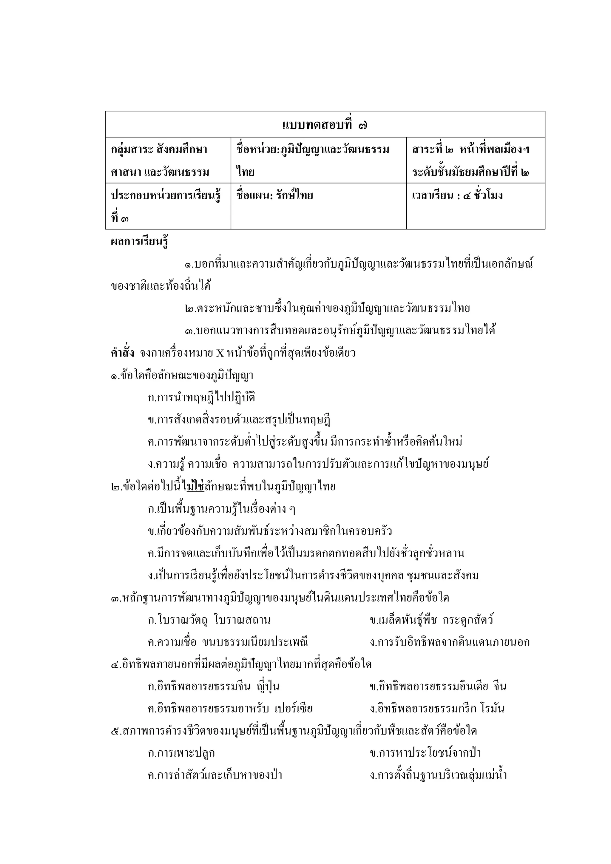 แบบทดสอบที่ ๗
กลุ่มสาระ สั งคมศึกษา            ชื่อหน่ วย:ภูมิปัญญาและวัฒนธรรม สาระที่ ๒ หน้ าทีพลเมืองฯ่
ศาสนา และวัฒนธรรม                ไทย                                    ระดับชั้นมัธยมศึกษาปี ที่ ๒
ประกอบหน่ วยการเรียนรู้ ชื่ อแผน: รักษ์ ไทย                             เวลาเรียน : ๔ ชั่วโมง
ที่ ๓
ผลการเรียนรู้
                   ๑.บอกที่มาและความสาคัญเกี่ยวกับภูมิปัญญาและวัฒนธรรมไทยที่เป็ นเอกลักษณ์
ของชาติและท้องถิ่นได้
                   ๒.ตระหนักและซาบซึ้ งในคุณค่าของภูมิปัญญาและวัฒนธรรมไทย
                   ๓.บอกแนวทางการสื บทอดและอนุรักษ์ภูมิปัญญาและวัฒนธรรมไทยได้
คาสั่ ง จงกาเครื่ องหมาย X หน้าข้อที่ถูกที่สุดเพียงข้อเดียว
๑.ข้อใดคือลักษณะของภูมิปัญญา
         ก.การนาทฤษฎีไปปฏิบติ        ั
         ข.การสังเกตสิ่ งรอบตัวและสรุ ปเป็ นทฤษฎี
         ค.การพัฒนาจากระดับต่าไปสู่ ระดับสู งขึ้น มีการกระทาซ้ าหรื อคิดค้นใหม่
         ง.ความรู้ ความเชื่อ ความสามารถในการปรับตัวและการแก้ไขปั ญหาของมนุษย์
๒.ข้อใดต่อไปนี้ไม่ ใช่ ลกษณะที่พบในภูมิปัญญาไทย
                         ั
         ก.เป็ นพื้นฐานความรู ้ในเรื่ องต่าง ๆ
         ข.เกี่ยวข้องกับความสัมพันธ์ระหว่างสมาชิกในครอบครัว
         ค.มีการจดและเก็บบันทึกเพื่อไว้เป็ นมรดกตกทอดสื บไปยังชัวลูกชัวหลาน
                                                                      ่     ่
         ง.เป็ นการเรี ยนรู้เพื่อยังประโยชน์ในการดารงชีวตของบุคคล ชุมชนและสังคม
                                                           ิ
๓.หลักฐานการพัฒนาทางภูมิปัญญาของมนุษย์ในดินแดนประเทศไทยคือข้อใด
         ก.โบราณวัตถุ โบราณสถาน                              ข.เมล็ดพันธุ์พืช กระดูกสัตว์
         ค.ความเชื่อ ขนบธรรมเนียมประเพณี                     ง.การรับอิทธิพลจากดินแดนภายนอก
๔.อิทธิพลภายนอกที่มีผลต่อภูมิปัญญาไทยมากที่สุดคือข้อใด
         ก.อิทธิพลอารยธรรมจีน ญี่ปุ่น                        ข.อิทธิพลอารยธรรมอินเดีย จีน
         ค.อิทธิพลอารยธรรมอาหรับ เปอร์เซีย                   ง.อิทธิพลอารยธรรมกรี ก โรมัน
๕.สภาพการดารงชีวตของมนุษย์ที่เป็ นพื้นฐานภูมิปัญญาเกี่ยวกับพืชและสัตว์คือข้อใด
                       ิ
         ก.การเพาะปลูก                                       ข.การหาประโยชน์จากป่ า
         ค.การล่าสัตว์และเก็บหาของป่ า                       ง.การตั้งถิ่นฐานบริ เวณลุ่มแม่น้ า
 