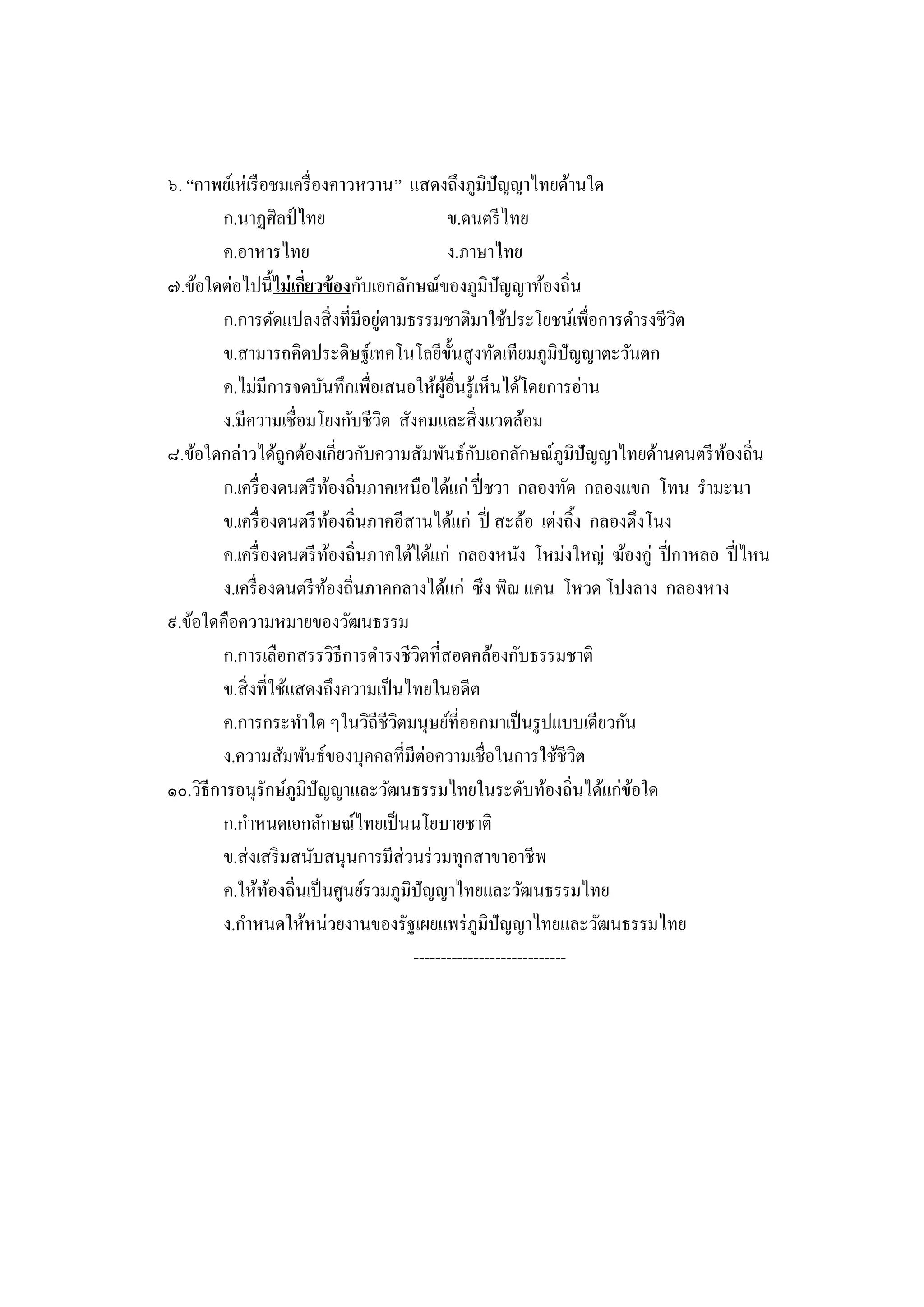๖. “กาพย์เห่เรื อชมเครื่ องคาวหวาน” แสดงถึงภูมิปัญญาไทยด้านใด
         ก.นาฏศิลป์ ไทย                           ข.ดนตรี ไทย
         ค.อาหารไทย                               ง.ภาษาไทย
๗.ข้อใดต่อไปนี้ ไม่ เกียวข้ องกับเอกลักษณ์ของภูมิปัญญาท้องถิ่น
                        ่
                                   ่
         ก.การดัดแปลงสิ่ งที่มีอยูตามธรรมชาติมาใช้ประโยชน์เพื่อการดารงชีวต   ิ
         ข.สามารถคิดประดิษฐ์เทคโนโลยีข้ นสู งทัดเทียมภูมิปัญญาตะวันตก
                                                   ั
         ค.ไม่มีการจดบันทึกเพื่อเสนอให้ผอื่นรู ้เห็นได้โดยการอ่าน
                                               ู้
         ง.มีความเชื่อมโยงกับชีวต สังคมและสิ่ งแวดล้อม
                                     ิ
๘.ข้อใดกล่าวได้ถูกต้องเกี่ยวกับความสัมพันธ์กบเอกลักษณ์ภูมิปัญญาไทยด้านดนตรี ทองถิ่น
                                                      ั                           ้
         ก.เครื่ องดนตรี ทองถิ่นภาคเหนือได้แก่ ปี่ ชวา กลองทัด กลองแขก โทน รามะนา
                             ้
         ข.เครื่ องดนตรี ทองถิ่นภาคอีสานได้แก่ ปี่ สะล้อ เต่งถิ้ง กลองตึงโนง
                               ้
         ค.เครื่ องดนตรี ทองถิ่นภาคใต้ได้แก่ กลองหนัง โหม่งใหญ่ ฆ้องคู่ ปี่ กาหลอ ปี่ ไหน
                                 ้
         ง.เครื่ องดนตรี ทองถิ่นภาคกลางได้แก่ ซึ ง พิณ แคน โหวด โปงลาง กลองหาง
                           ้
๙.ข้อใดคือความหมายของวัฒนธรรม
         ก.การเลือกสรรวิธีการดารงชีวตที่สอดคล้องกับธรรมชาติ
                                          ิ
         ข.สิ่ งที่ใช้แสดงถึงความเป็ นไทยในอดีต
         ค.การกระทาใด ๆในวิถีชีวตมนุษย์ที่ออกมาเป็ นรู ปแบบเดียวกัน
                                       ิ
         ง.ความสัมพันธ์ของบุคคลที่มีต่อความเชื่อในการใช้ชีวต          ิ
๑๐.วิธีการอนุรักษ์ภูมิปัญญาและวัฒนธรรมไทยในระดับท้องถิ่นได้แก่ขอใด      ้
         ก.กาหนดเอกลักษณ์ไทยเป็ นนโยบายชาติ
         ข.ส่ งเสริ มสนับสนุนการมีส่วนร่ วมทุกสาขาอาชี พ
         ค.ให้ทองถิ่นเป็ นศูนย์รวมภูมิปัญญาไทยและวัฒนธรรมไทย
                   ้
         ง.กาหนดให้หน่วยงานของรัฐเผยแพร่ ภูมิปัญญาไทยและวัฒนธรรมไทย
                                         ----------------------------
 