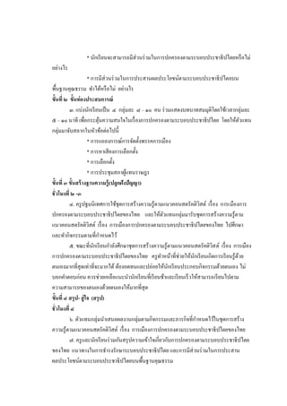 * นักเรี ยนจะสามารถมีส่วนร่ วมในการปกครองตามระบอบประชาธิ ปไตยหรื อไม่
อย่างไร
                      * การมีส่วนร่ วมในการประสานผลประโยชน์ตามระบอบประชาธิ ปไตยบน
พื้นฐานคุณธรรม ทาได้หรื อไม่ อย่างไร
ขั้นที่ ๒ ขั้นท่องประสบการณ์
          ๓. แบ่งนักเรี ยนเป็ น ๔ กลุ่มละ ๘ – ๑๐ คน ร่ วมแสดงบทบาทสมมุติโดยใช้เวลากลุ่มละ
๕ – ๑๐ นาที เพื่อกระตุนความสนใจในเรื่ องการปกครองตามระบอบประชาธิปไตย โดยให้ตวแทน
                           ้                                                              ั
กลุ่มมาจับสลากในหัวข้อต่อไปนี้
                      * การแถลงการณ์การจัดตั้งพรรคการเมือง
                      * การหาเสี ยงการเลือกตั้ง
                      * การเลือกตั้ง
                      * การประชุมสภาผูแทนราษฎร
                                        ้
ขั้นที่ ๓ ขั้นสร้ างฐานความรู้ (ปลูกฝังปัญญา)
ชั่วโมงที่ ๒ -๓
          ๔. ครู ปฐมนิเทศการใช้ชุดการสร้างความรู้ตามแนวคอนสตรัคติวสต์ เรื่ อง การเมืองการ
                                                                       ิ
ปกครองตามระบอบประชาธิปไตยของไทย และให้ตวแทนกลุ่มมารับชุดการสร้างความรู ้ตาม
                                                          ั
แนวคอนสตรัคติวสต์ เรื่ อง การเมืองการปกครองตามระบอบประชาธิปไตยของไทย ไปศึกษา
                       ิ
และทากิจกรรมตามที่กาหนดไว้
          ๕. ขณะที่นกเรี ยนกาลังศึกษาชุดการสร้างความรู ้ตามแนวคอนสตรัคติวส ต์ เรื่ อง การเมือง
                         ั                                                  ิ
การปกครองตามระบอบประชาธิปไตยของไทย ครู ทาหน้าที่ช่วยให้นกเรี ยนเกิดการเรี ยนรู ้ดวย
                                                                     ั                  ้
ตนเองมากที่สุดเท่าที่จะมากได้ ต้องอดทนและปล่อยให้นกเรี ยนประกอบกิจกรรมด้วยตนเอง ไม่
                                                            ั
บอกคาตอบก่อน ควรช่วยเหลือแนะนานักเรี ยนที่เรี ยนช้าและเรี ยนเร็ วให้สามารถเรี ยนไปตาม
ความสามารถของตนเองด้วยตนเองให้มากที่สุด
ขั้นที่ ๔ สรุ ป- สู่ ใจ (สรุ ป)
ชั่วโมงที่ ๔
          ๖. ตัวแทนกลุ่มนาเสนอผลงานกลุ่มตามกิจกรรมและภารกิจที่กาหนดไว้ในชุดการสร้าง
ความรู้ตามแนวคอนสตรัคติวสต์ เรื่ อง การเมืองการปกครองตามระบอบประชาธิปไตยของไทย
                                  ิ
          ๗. ครู และนักเรี ยนร่ วมกันสรุ ปความเข้าใจเกี่ยวกับการปกครองตามระบอบประชาธิ ปไตย
ของไทย แนวทางในการธารงรักษาระบอบประชาธิ ปไตย และการมีส่วนร่ วมในการประสาน
ผลประโยชน์ตามระบอบประชาธิ ปไตยบนพื้นฐานคุณธรรม
 