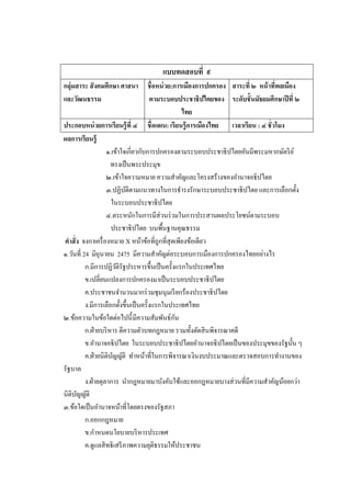 แบบทดสอบที่ ๙
กลุ่มสาระ สั งคมศึกษา ศาสนา   ชื่อหน่ วย:การเมืองการปกครอง สาระที่ ๒ หน้ าทีพลเมือง
                                                                              ่
และวัฒนธรรม                   ตามระบอบประชาธิปไตยของ ระดับชั้นมัธยมศึกษาปี ที่ ๒
                                            ไทย
ประกอบหน่ วยการเรียนรู้ ที่ ๔ ชื่อแผน: เรียนรู้ การเมืองไทย เวลาเรียน : ๔ ชั่วโมง
ผลการเรียนรู้
                    ๑.เข้าใจเกี่ยวกับการปกครองตามระบอบประชาธิ ปไตยอันมีพระมหากษัตริ ย ์
                      ทรงเป็ นพระประมุข
                    ๒.เข้าใจความหมาย ความสาคัญและโครงสร้างของอานาจอธิปไตย
                    ๓.ปฏิบติตามแนวทางในการธารงรักษาระบอบประชาธิ ปไตย และการเลือกตั้ง
                            ั
                      ในระบอบประชาธิปไตย
                    ๔.ตระหนักในการมีส่วนร่ วมในการประสานผลประโยชน์ตามระบอบ
                      ประชาธิ ปไตย บนพื้นฐานคุณธรรม
คาสั่ ง จงกาเครื่ องหมาย X หน้าข้อที่ถูกที่สุดเพียงข้อเดียว
๑.วันที่ 24 มิถุนายน 2475 มีความสาคัญต่อระบอบการเมืองการปกครองไทยอย่างไร
          ก.มีการปฏิวติรัฐประหารขึ้นเป็ นครั้งแรกในประเทศไทย
                         ั
          ข.เปลี่ยนแปลงการปกครองมาเป็ นระบอบประชาธิปไตย
          ค.ประชาชนจานวนมากร่ วมชุมนุมเรี ยกร้องประชาธิ ปไตย
          ง.มีการเลือกตั้งขึ้นเป็ นครั้งแรกในประเทศไทย
๒.ข้อความในข้อใดต่อไปนี้ มีความสัมพันธ์กน      ั
          ก.ฝ่ ายบริ หาร ตีความตัวบทกฎหมาย รวมทั้งตัดสิ นพิจารณาคดี
          ข.อานาจอธิ ปไตย ในระบอบประชาธิ ปไตยอานาจอธิ ปไตยเป็ นของประมุขของรัฐนั้น ๆ
          ค.ฝ่ ายนิติบญญัติ ทาหน้าที่ในการพิจารณาเงินงบประมาณและตรวจสอบการทางานของ
                       ั
รัฐบาล
          ง.ฝ่ ายตุลาการ นากฎหมายมาบังคับใช้และออกฎหมายบางส่ วนที่มีความสาคัญน้อยกว่า
นิติบญญัติ
      ั
๓.ข้อใดเป็ นอานาจหน้าที่โดยตรงของรัฐสภา
          ก.ออกกฎหมาย
          ข.กาหนดนโยบายบริ หารประเทศ
          ค.ดูแลสิ ทธิเสรี ภาพความยุติธรรมให้ประชาชน
 