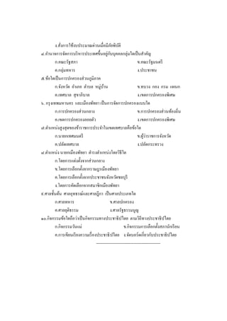 ง.สั่งการใช้งบประมาณด่วนเมื่อมีภยพิบติ  ั ั
๔.อานาจการจัดการบริ หารประเทศขึ้นอยูกบบุคคลกลุ่มใดเป็ นสาคัญ
                                              ่ ั
          ก.คณะรัฐสภา                                               ข.คณะรัฐมนตรี
          ค.กลุ่มทหาร                                               ง.ประชาชน
๕.ข้อใดเป็ นการปกครองส่ วนภูมิภาค
          ก.จังหวัด อาเภอ ตาบล หมู่บาน     ้                        ข.ทบวง กอง กรม แผนก
          ค.เทศบาล สุ ขาภิบาล                                       ง.เขตการปกครองพิเศษ
๖. กรุ งเทพมหานคร และเมืองพัทยา เป็ นการจัดการปกครองแบบใด
          ก.การปกครองส่ วนกลาง                                      ข.การปกครองส่ วนท้องถิ่น
          ค.เขตการปกครองลอยตัว                                      ง.เขตการปกครองพิเศษ
๗.ตาแหน่งสู งสุ ดของข้าราชการประจาในเขตเทศบาลคือข้อใด
          ก.นายกเทศมนตรี                                                ้่
                                                                    ข.ผูวาราชการจังหวัด
          ค.ปลัดเทศบาล                                              ง.ปลัดกระทรวง
๘.ตาแหน่ง นายกเมืองพัทยา ดารงตาแหน่งโดยวิธีใด
          ก.โดยการแต่งตั้งจากส่ วนกลาง
          ข.โดยการเลือกตั้งจากราษฎรเมืองพัทยา
          ค.โดยการเลือกตั้งจากประชาชนจังหวัดชลบุรี
          ง.โดยการคัดเลือกจากสมาชิกเมืองพัทยา
๙.ศาลชั้นต้น ศาลอุทธรณ์และศาลฎีกา เป็ นศาลประเภทใด
          ก.ศาลทหาร                             ข.ศาลปกครอง
          ค.ศาลยุติธรรม                         ง.ศาลรัฐธรรมนูญ
๑๐.กิจกรรมข้อใดถือว่าเป็ นกิจกรรมทางประชาธิ ปไตย ตามวิถีทางประชาธิ ปไตย
          ก.กิจกรรมวันแม่                                 ข.กิจกรรมการเลือกตั้งสภานักเรี ยน
          ค.การเขียนเรี ยงความเรื่ องประชาธิ ปไตย ง.จัดบอร์ ดเกี่ยวกับประชาธิ ปไตย
                                     ------------------------------------------------
 