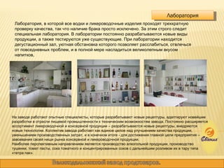 Лаборатория, в которой все водки и ликероводочные изделия проходят трехкратную проверку качества, так что наличие брака просто исключено. За этим строго следит специальная лаборатория. В лаборатории постоянно разрабатываются новые виды продукции, а также тестируются уже существующие. При лаборатории находится дегустационный зал, уютная обстановка которого позволяет расслабиться, отвлечься от повседневных проблем, и в полной мере насладиться великолепным вкусом напитков,  Лаборатория На заводе работают опытные специалисты, которые разрабатывают новые рецептуры, адаптируют новейшие разработки в отрасли пищевой промышленности к техническим возможностям завода. Постоянно расширяется ассортимент ликероводочной и консервной продукции – разрабатываются новые рецептуры, внедряются новые технологии. Коллектив завода работает как единое целое над улучшением качества продукции, уменьшением производственных затрат, и в конечном итоге - для достижения главной цели предприятия – завоевания своей ниши рынка консервной и ликероводочной продукции.  Наиболее перспективным направлением является производство алкогольной продукции, производство тушенки, томат пасты, сока томатного и концентрированных соков с дальнейшим розливом их в тару типа «тетра пак». 