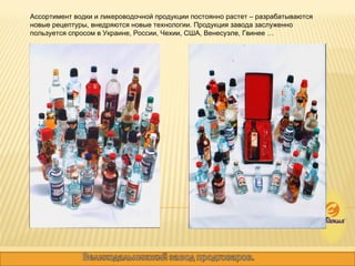 Ассортимент водки и ликероводочной продукции постоянно растет – разрабатываются новые рецептуры, внедряются новые технологии. Продукция завода заслуженно пользуется спросом в Украине, России, Чехии, США, Венесуэле, Гвинее …  