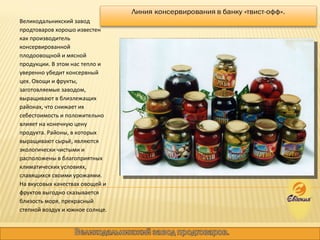 Великодальникский завод продтоваров хорошо известен как производитель консервированной плодоовощной и мясной продукции. В этом нас тепло и уверенно убедит консервный цех. Овощи и фрукты, заготовляемые заводом, выращивают в близлежащих районах, что снижает их себестоимость и положительно влияет на конечную цену продукта. Районы, в которых выращивают сырьё, являются экологически чистыми и расположены в благоприятных климатических условиях, славящихся своими урожаями. На вкусовых качествах овощей и фруктов выгодно сказывается близость моря, прекрасный степной воздух и южное солнце.  