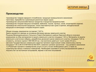 ИСТОРИЯ ЗАВОДА Производство • производство товаров народного потребления, продукции промышленного назначения; • заготовка, переработка и реализация различных видов сырья; • производство сельскохозяйственных продуктов и продуктов продовольствия; • производство плодово-овощных консервов, майонеза, соусов, горчицы, соков, кондитерских изделий; • производство алкогольной продукции, соков спиртованных вин сухих и крепких, винодельческой продукции из винограда и плодово-ягодного сырья. Общая площадь предприятия составляет 7,45 Га.  Земля находится в аренде на основании Договора аренды земельного участка.  Решение Великодальникского Сельского Совета Беляевского района Одесской области получено разрешение на сбор материалов по выкупу земельного участка площадью 7,45 га. Материалы по выкупу земельного участка все собраны, разработана денежная оценка земельного участка, площадью 7,45 га, стоимость, согласно оценки 3 900 000,00 грн. (три миллиона девятьсот тысяч гривен 00 коп.). Центром Государственного земельного кадастра присвоен кадастровый номер земельному участку площадью 7,45 га № 5121081400:02:002:0570, изменено целевое назначение – код целевого назначения 1.3 Розничная торговля и коммерческие услуги (то есть на все необходимые цели, а также на строительство жилых и нежилых помещений). Необходимо произвести уплату вышеуказанной суммы и получить Акт на постоянное пользование, вернее в частное пользование. 