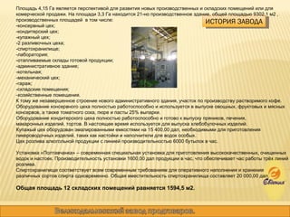 ИСТОРИЯ ЗАВОДА Площадь 4,15 Га является перспективой для развития новых производственных и складских помещений или для комерческой продажи. На площади 3,3 Га находится 21-но производственное здание, общей площадью 9302,1 м2 , производственных площадей  в том числе: -консервный цех; -кондитерский цех; -купажный цех; -2 разливочных цеха; -спиртохранилище; -лаборатория; -отапливаемые склады готовой продукции; -административное здание; -котельная; -механический цех; -гараж; -складские помещения; -хозяйственные помещения. К тому же незавершенное строение нового административного здания, участок по производству растворимого кофе.  Оборудование консервного цеха полностью работоспособно и используется в выпуске овощных, фруктовых и мясных консервов, а также томатного сока, пюре и пасты 25% выпарки.  Оборудование кондитерского цеха полностью работоспособно и готово к выпуску пряников, печения,  макаронных изделий, тортов. В настоящее время используется для выпуска хлебобулочных изделий.  Купажый цех оборудован эмалированными емкостями на 15 400,00 дал, необходимыми для приготовления ликероводочных изделий, таких как настойки и наполнители для водок особых.  Цех розлива алкогольной продукции с линией производительностью 6000 бутылок в час. Установка «Полтавчанка» – современная специальная установка для приготовления высококачественных, очищенных водок и настоек. Производительность установки 1600,00 дал продукции в час, что обеспечивает час работы трёх линий розлива. Спиртохранилище соответствует всем современным требованиям для оперативного наполнения и хранения  различных сортов спирта одновременно. Общая вместительность спиртохранилища составляет 20 000,00 дал. Общая площадь 12 складских помещений равняется 1594,5 м2. 