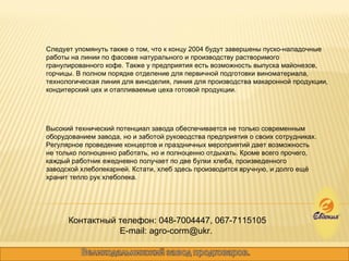 Следует упомянуть также о том, что к концу 2004 будут завершены пуско-наладочные работы на линии по фасовке натурального и производству растворимого гранулированного кофе. Также у предприятия есть возможность выпуска майонезов, горчицы. В полном порядке отделение для первичной подготовки виноматериала, технологическая линия для виноделия, линия для производства макаронной продукции, кондитерский цех и отапливаемые цеха готовой продукции.  Высокий технический потенциал завода обеспечивается не только современным оборудованием завода, но и заботой руководства предприятия о своих сотрудниках. Регулярное проведение концертов и праздничных мероприятий дает возможность не только полноценно работать, но и полноценно отдыхать. Кроме всего прочего, каждый работник ежедневно получает по две булки хлеба, произведенного заводской хлебопекарней. Кстати, хлеб здесь производится вручную, и долго ещё хранит тепло рук хлебопека.  Контактный телефон: 048-7004447, 067-7115105 E-mail: agro-corm@ukr.  