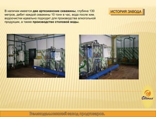 ИСТОРИЯ ЗАВОДА В наличии имеется  две артезианские скважины , глубина 130 метров, дебит каждой скважины 10 тонн в час, вода после хим. водоочистки идеально подходит для производства алкогольной продукции, а также  производство столовой воды. 
