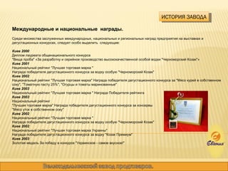 ИСТОРИЯ ЗАВОДА Международные и национальные  награды. Среди множества заслуженных международных, национальных и региональных наград предприятия на выставках и дегустационных конкурсах, следует особо выделить  следующие: Киев 2000 Диплом лауреата общенационального конкурса "Вища проба" «За разработку и серийное производство высококачественной особой водки "Черноморский Козак"» Киев 2001  Национальный рейтинг "Лучшая торговая марка "  Награда победителя дегустационного конкурса за водку особую "Черноморский Козак" Киев 2002  Национальный рейтинг "Лучшая торговая марка" Награда победителя дегустационного конкурса за "Мясо курей в собственном соку", "Томатную пасту 25%", "Огурцы и томаты маринованные" Киев 2003  Национальный рейтинг "Лучшая торговая марка " Награда Победителя рейтинга Киев 2003  Национальный рейтинг "Лучшая торговая марка" Награда победителя дегустационного конкурса за консервы "Мясо уток в собственном соку" Киев 2002  Национальный рейтинг "Лучшая торговая марка "  Награда победителя дегустационного конкурса за водку особую "Черноморский Козак" Киев 2002 Национальный рейтинг "Лучшая торговая марка Украины"  Награда победителя дегустационного конкурса за водку "Козак Премиум" Киев 2003  Золотая медаль За победу в конкурсе "Украинское - самое вкусное!" 