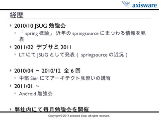 経歴 2010/10 JSUG 勉強会 「 spring 概論」 近年の springsource にまつわる情報を発表 2011/02  デブサミ 2011 LT にて JSUG として発表（ springsource の近況） 2010/04 ～ 2010/12  全 6 回 中堅 Sier にてアーキテクト見習いの講習 2011/01 ～ Android 勉強会 弊社内にて毎月勉強会を開催 
