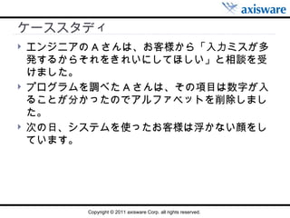 ケーススタディ エンジニアの A さんは、お客様から「入力ミスが多発するからそれをきれいにしてほしい」と相談を受けました。 プログラムを調べた A さんは、その項目は数字が入ることが分かったのでアルファベットを削除しました。 次の日、システムを使ったお客様は浮かない顔をしています。 