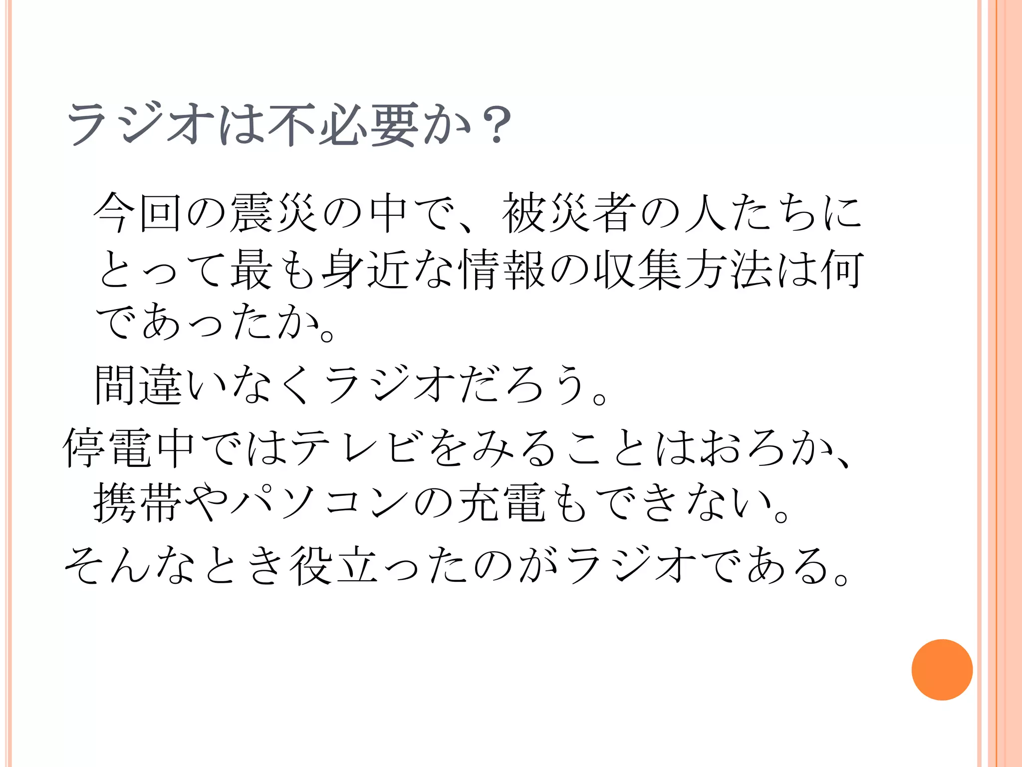ラジオは不必要か？今回の震災の中で、被災者の人たちにとって最も身近な情報の収集方法は何であったか。間違いなくラジオだろう。停電中ではテレビをみることはおろか、携帯やパソコンの充電もできない。そんなとき役立ったのがラジオである。