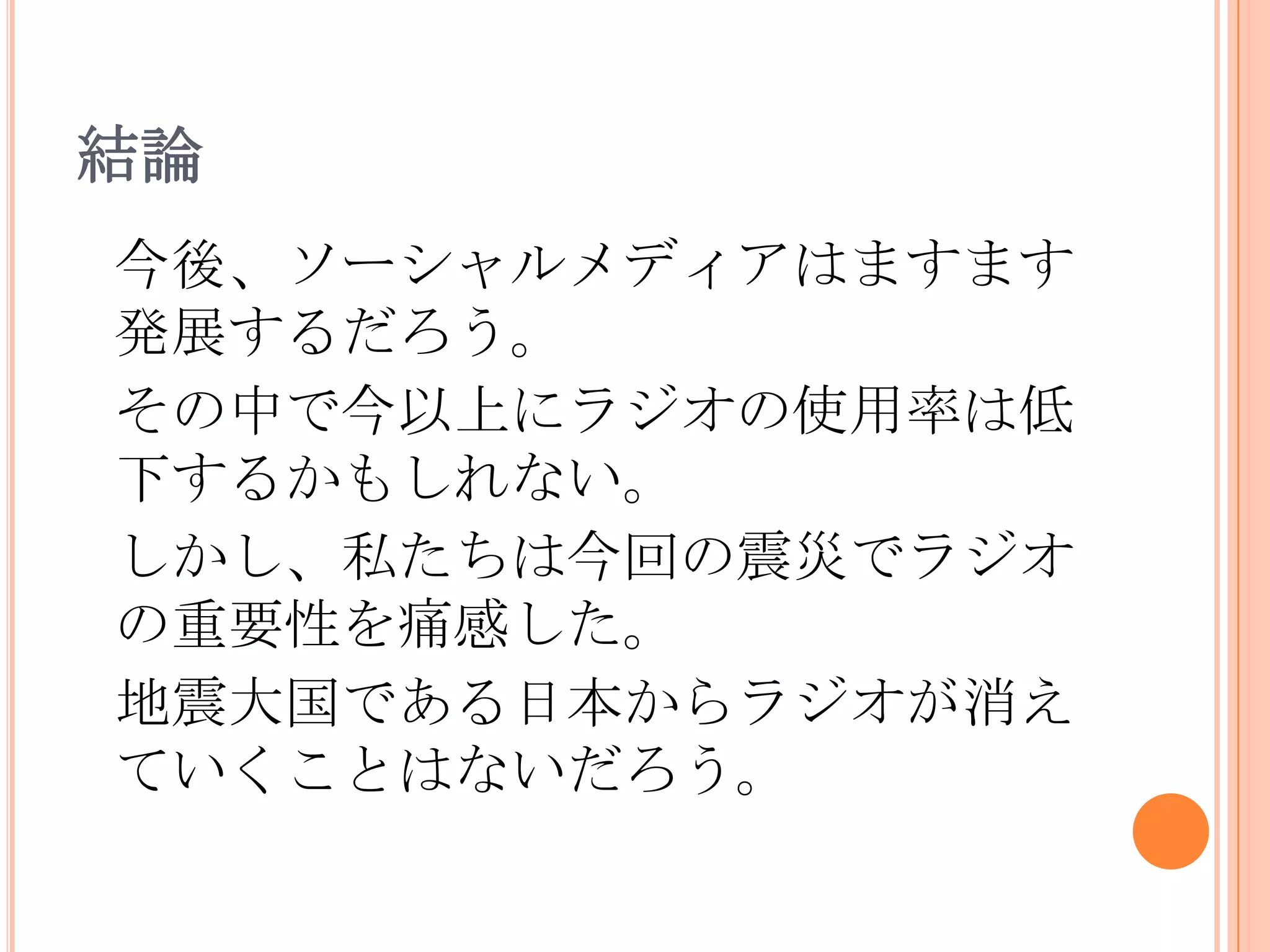 結論今後、ソーシャルメディアはますます発展するだろう。その中で今以上にラジオの使用率は低下するかもしれない。しかし、私たちは今回の震災でラジオの重要性を痛感した。地震大国である日本からラジオが消えていくことはないだろう。