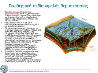 Γεωθερμικά πεδία υψηλής θερμοκρασίας Τα πεδία αυτά εντοπίζονται στο  ηφαιστειακό τόξο  του Ν. Αιγαίου το οποίο εκτείνεται από το Σουσάκι μέχρι τη Νίσυρο και δημιουργείται από τη σύγκλιση της αφρικανικής λιθοσφαιρικής πλάκας υπό την ευρασιατική. Ερευνήθηκαν από το ΙΓΜΕ με τη συνεργασία και χρηματοδότηση της ΔΕΗ και αλλοδαπών ειδικών. Πέραν αυτών σημαντικό ενδιαφέρον για εντοπισμό παρόμοιων πεδίων υπάρχει στα νησιά Κίμωλος, Κως, Λέσβος, Χίος, Σαμοθράκη, Πολύαιγος, Γυαλί, κ.α., και στα Μέθανα και Σουσάκι. Η αντίθεση όμως των κατοίκων Μήλου και Νισύρου στην αξιοποίηση των πεδίων αποτέλεσε ανασταλτικό παράγοντα για την έρευνα και άλλων πεδίων στα νησιά του Ν. Αιγαίου. Σε άλλες περιοχές της χώρας η εγκατάσταση γεωθερμικών μονάδων ενέργειας είναι ευπρόσδεκτη και έτσι η ΔΕΗ θα ερευνήσει τώρα τη ΒΔ Λέσβο. Παράλληλα διεξήχθη πρόσφατα διεθνής διαγωνισμός για την εκμίσθωση του δικαιώματος  έρευνας και αξιοποίησης γεωθερμίας στην ηλεκτροπαραγωγή. Σημείωσε μεγάλη επιτυχία αφού εκδηλώθηκε μεγάλο ενδιαφέρον 6 εταιριών με κατάθεση προσφορών ύψους 350 εκ. € 