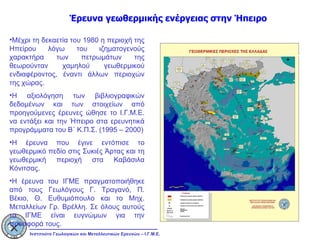 Έρευνα γεωθερμικής ενέργειας στην Ήπειρο Μέχρι τη δεκαετία του 1980 η περιοχή της Ηπείρου λόγω του ιζηματογενούς χαρακτήρα των πετρωμάτων της θεωρούνταν χαμηλού γεωθερμικού ενδιαφέροντος, έναντι άλλων περιοχών της χώρας. Η αξιολόγηση των βιβλιογραφικών δεδομένων και των στοιχείων από προηγούμενες έρευνες ώθησε το Ι.Γ.Μ.Ε. να εντάξει και την Ήπειρο στα ερευνητικά προγράμματα του Β΄ Κ.Π.Σ. (1995 – 2000) Η έρευνα που έγινε εντόπισε το γεωθερμικό πεδίο στις Συκιές Άρτας και τη γεωθερμική περιοχή στα Καβάσιλα Κόνιτσας. Η έρευνα του ΙΓΜΕ πραγματοποιήθηκε από τους Γεωλόγους Γ. Τραγανό, Π. Βέκιο, Θ. Ευθυμιόπουλο και το Μηχ. Μεταλλείων Γρ. Βρέλλη. Σε όλους αυτούς το ΙΓΜΕ είναι ευγνώμων για την προσφορά τους. 