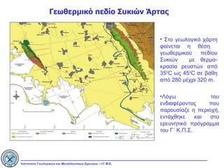 Γεωθερμικό πεδίο Συκιών Άρτας Στο γεωλογικό χάρτη φαίνεται η θέση  γεωθερμικού πεδίου Συκιών  με θερμο-κρασία ρευστών από 35 0 C  ως 45 0 C  σε βάθη από 280 μέχρι 320  m. Λόγω του ενδιαφέροντος που παρουσίαζε η περιοχή, εντάχθηκε και στο ερευνητικό πρόγραμμα του Γ΄ Κ.Π.Σ.  