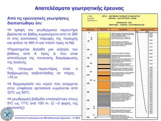 Αποτελέσματα γεωτρητικής έρευνας Από τις ερευνητικές γεωτρήσεις διαπιστώθηκε ότι: Η οροφή του γεωθερμικού ταμιευτήρα βρίσκεται σε βάθος κυμαινόμενο από τα 280  m  στις ανατολικές παρυφές της περιοχής και φτάνει τα 480  m  και πλέον προς τα ΝΔ Παρατηρείται δηλαδή μια αύξηση του βάθους από Α προς Δ που είναι αποτέλεσμα της τεκτονικής διαμόρφωσης της λεκάνης Το πέτρωμα ταμιευτήρας είναι ο διαβρωμένος ασβεστόλιθος σε πάχος  ~70  m Η θερμοκρασία του νερού που ανέρχεται στην επιφάνεια αρτεσιανά κυμαίνεται από 32 0 C  ως 50 0 C .  Η γεωθερμική βαθμίδα υπολογίστηκε στους 5 0 C  ως 11 0 C  ανά 100  m. (2  –3 φορές της κανονικής).  