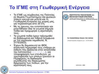 Το ΙΓΜΕ στη Γεωθερμική Ενέργεια Το ΙΓΜΕ ως σύμβουλος της Πολιτείας σε θέματα Γεωεπιστημών και φυσικών πόρων ερευνά και μελετά και τη Γεωθερμική Ενέργεια της χώρας μας, για περισσότερα από 35 έτη. Με τις έρευνες του εντοπίστηκαν και μελετήθηκαν όλα τα γνωστά σήμερα πεδία και προχώρησε η αξιοποίηση τους. Τα γνωστά πεδία έχουν ταξινομηθεί σε βεβαιωμένα και πιθανά (σύμφωνα με την ισχύουσα νομοθεσία, Ν. 3175/2003). Έχουν δε δημοσιευτεί σε ΦΕΚ, αναλυτική περιγραφή τους υπάρχει σε έκθεση που βρίσκεται στην ιστοσελίδα του Ινστιτούτου( www.igme.gr ),  για πληροφόρηση των επενδυτών, με πρωτοβουλία των οποίων ξεκινούν οι Περιφέρειες τη διαδικασία εκμίσθωσης του δικαιώματος διαχείρισης των πεδίων, για την αξιοποίηση τους. 